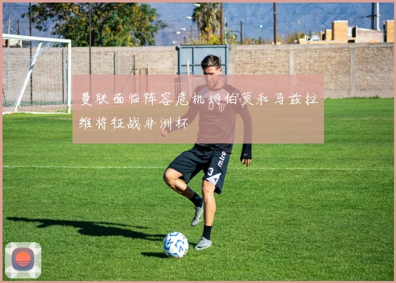 曼联面临阵容危机姆伯莫和马兹拉维将征战非洲杯