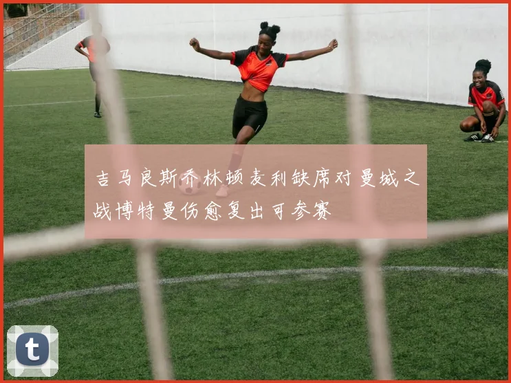 吉马良斯乔林顿麦利缺席对曼城之战博特曼伤愈复出可参赛
