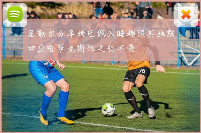 居勒尔分享姆巴佩入睡趣照其幽默回应哈萨克斯坦之行不易