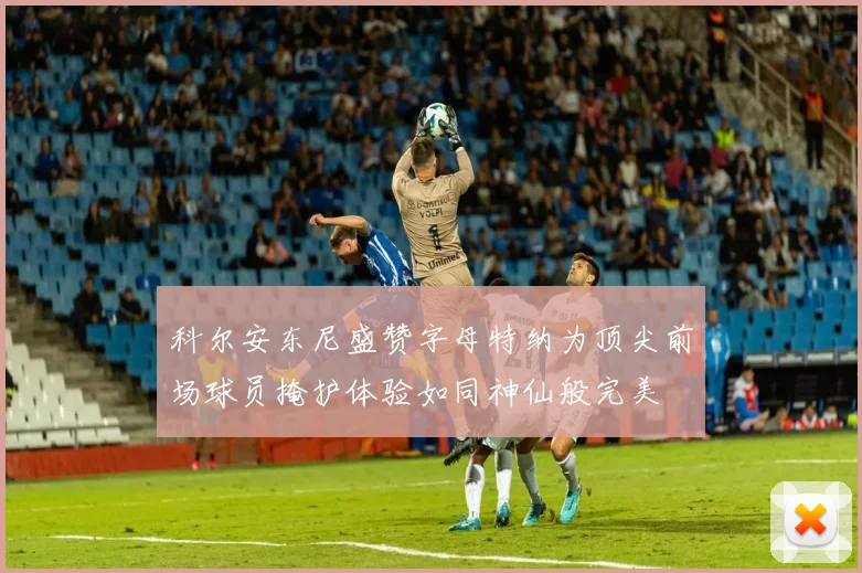 科尔安东尼盛赞字母特纳为顶尖前场球员掩护体验如同神仙般完美