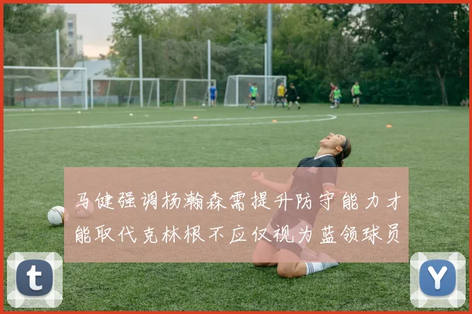 马健强调杨瀚森需提升防守能力才能取代克林根不应仅视为蓝领球员