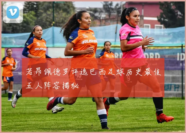 若昂佩德罗评选巴西足球历史最佳五人阵容揭秘
