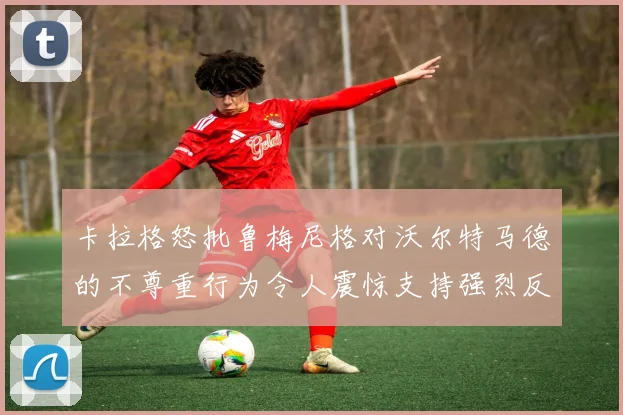 卡拉格怒批鲁梅尼格对沃尔特马德的不尊重行为令人震惊支持强烈反击