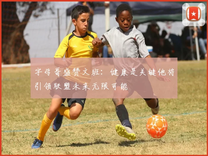 字母哥盛赞文班：健康是关键他将引领联盟未来无限可能