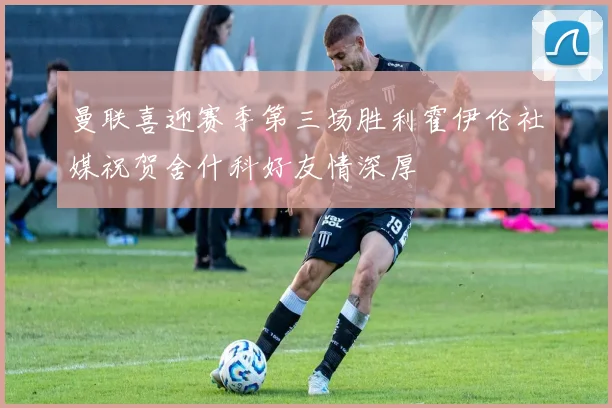 曼联喜迎赛季第三场胜利霍伊伦社媒祝贺舍什科好友情深厚