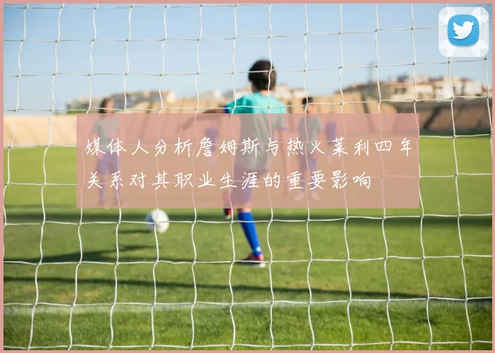 媒体人分析詹姆斯与热火莱利四年关系对其职业生涯的重要影响