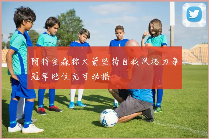 阿特金森称火箭坚持自我风格力争冠军地位无可动摇