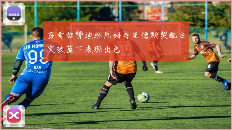 芬奇称赞迪林厄姆与里德默契配合突破篮下表现出色