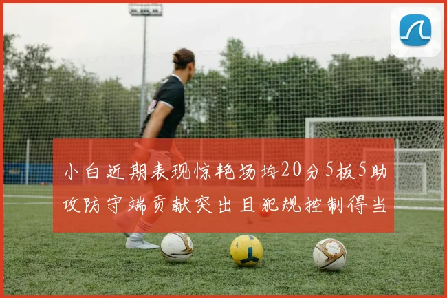 小白近期表现惊艳场均20分5板5助攻防守端贡献突出且犯规控制得当