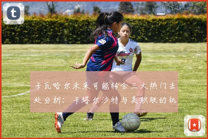 卡瓦哈尔未来可能转会三大热门去处分析：卡塔尔沙特与美职联的机会