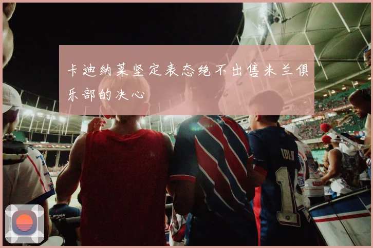 卡迪纳莱坚定表态绝不出售米兰俱乐部的决心