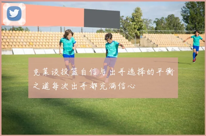 克莱谈投篮自信与出手选择的平衡之道每次出手都充满信心