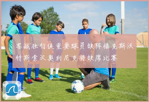 客战独行侠重要球员缺阵福克斯沃特斯索汉奥利尼克将缺席比赛