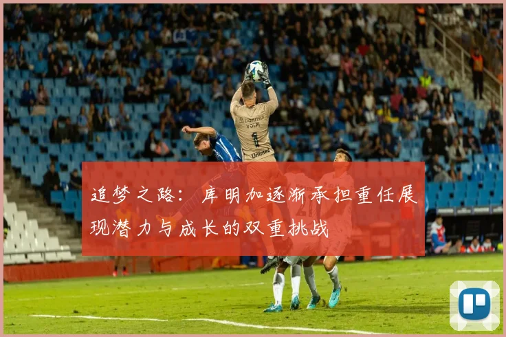追梦之路：库明加逐渐承担重任展现潜力与成长的双重挑战