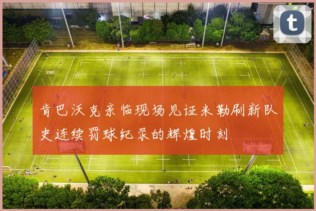 肯巴沃克亲临现场见证米勒刷新队史连续罚球纪录的辉煌时刻
