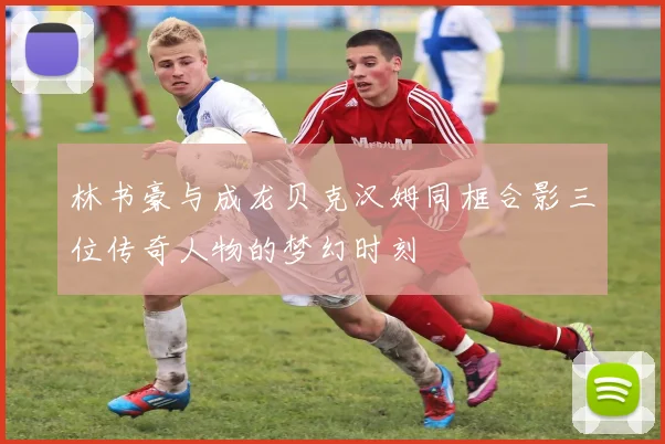 林书豪与成龙贝克汉姆同框合影三位传奇人物的梦幻时刻