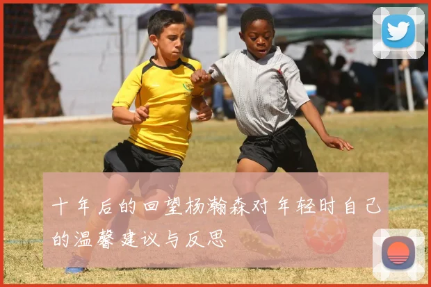 十年后的回望杨瀚森对年轻时自己的温馨建议与反思