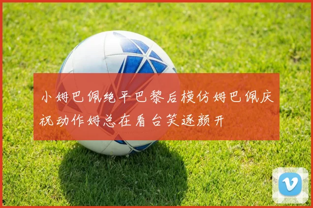 小姆巴佩绝平巴黎后模仿姆巴佩庆祝动作姆总在看台笑逐颜开