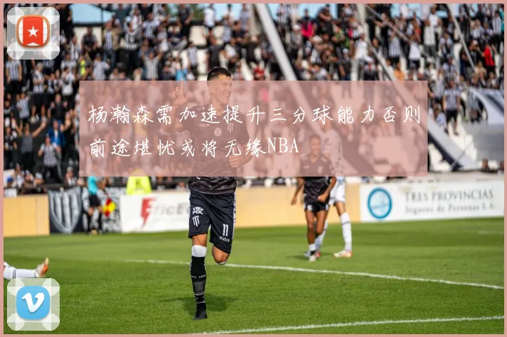 杨瀚森需加速提升三分球能力否则前途堪忧或将无缘NBA