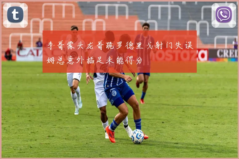李哥蒙头龙哥跪罗德里戈射门失误姆总意外插足未能得分
