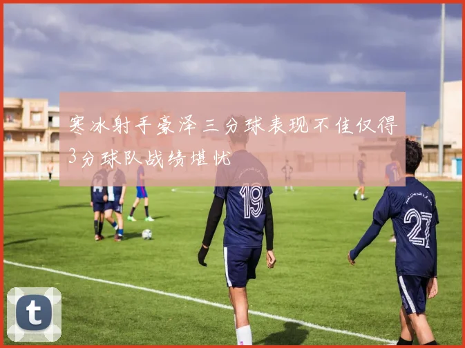 寒冰射手豪泽三分球表现不佳仅得3分球队战绩堪忧