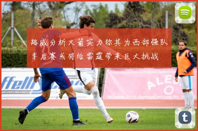 路威分析火箭实力称其为西部强队季后赛或将给雷霆带来巨大挑战