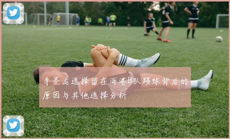 李圣龙选择留在海港B队踢球背后的原因与其他选择分析