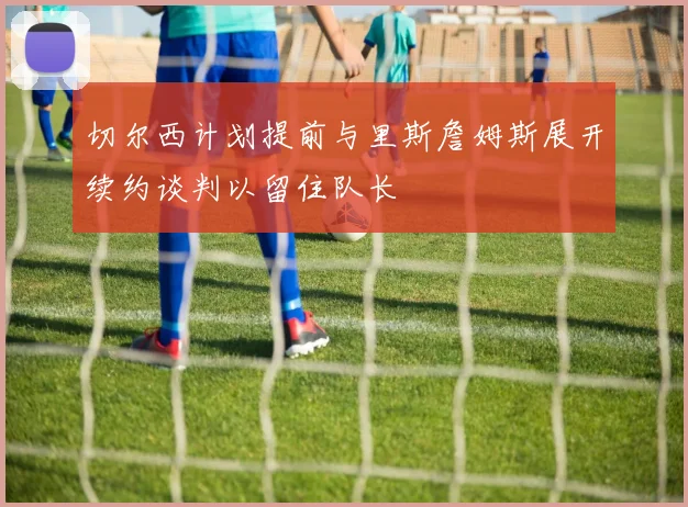 切尔西计划提前与里斯詹姆斯展开续约谈判以留住队长