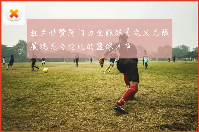 杜兰特赞阿门为全能球员定义无限展现无与伦比的篮球才华