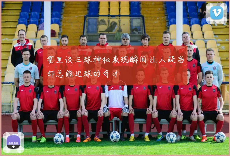 霍里谈三球神秘表现瞬间让人疑惑却总能进球的奇才