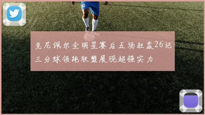 克尼佩尔全明星赛后五场狂轰26记三分球领跑联盟展现超强实力